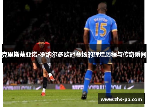 克里斯蒂亚诺·罗纳尔多欧冠赛场的辉煌历程与传奇瞬间 克里斯蒂亚诺·罗纳尔多欧冠赛场的辉煌历程与传奇瞬间