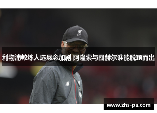 利物浦教练人选悬念加剧 阿隆索与图赫尔谁能脱颖而出 利物浦教练人选悬念加剧 阿隆索与图赫尔谁能脱颖而出