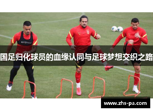 国足归化球员的血缘认同与足球梦想交织之路 国足归化球员的血缘认同与足球梦想交织之路