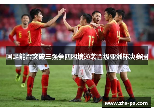 国足能否突破三强争四困境逆袭晋级亚洲杯决赛圈 国足能否突破三强争四困境逆袭晋级亚洲杯决赛圈