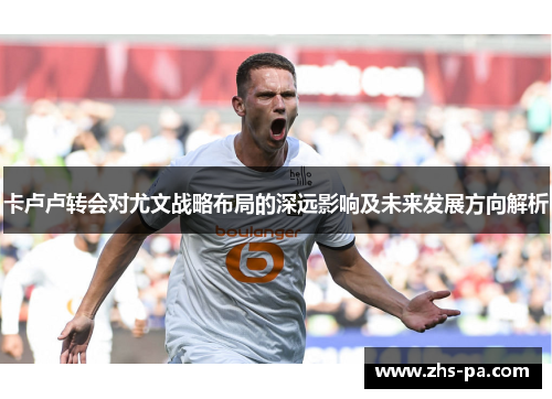 卡卢卢转会对尤文战略布局的深远影响及未来发展方向解析 卡卢卢转会对尤文战略布局的深远影响及未来发展方向解析