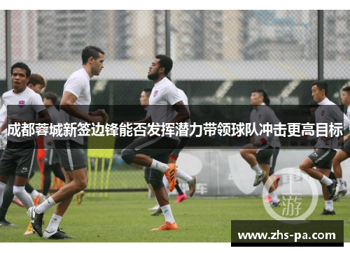 成都蓉城新签边锋能否发挥潜力带领球队冲击更高目标 成都蓉城新签边锋能否发挥潜力带领球队冲击更高目标