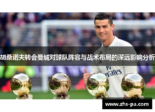 胡桑诺夫转会曼城对球队阵容与战术布局的深远影响分析 胡桑诺夫转会曼城对球队阵容与战术布局的深远影响分析