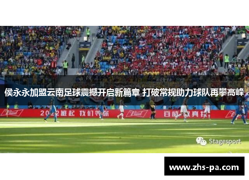 侯永永加盟云南足球震撼开启新篇章 打破常规助力球队再攀高峰 侯永永加盟云南足球震撼开启新篇章 打破常规助力球队再攀高峰