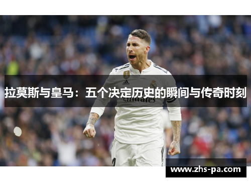 拉莫斯与皇马:五个决定历史的瞬间与传奇时刻 拉莫斯与皇马:五个决定历史的瞬间与传奇时刻