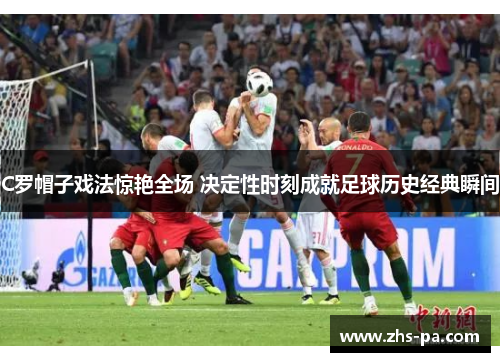 C罗帽子戏法惊艳全场 决定性时刻成就足球历史经典瞬间 C罗帽子戏法惊艳全场 决定性时刻成就足球历史经典瞬间
