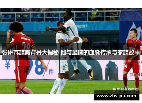 张琳芃族裔背景大揭秘 他与足球的血脉传承与家族故事 张琳芃族裔背景大揭秘 他与足球的血脉传承与家族故事