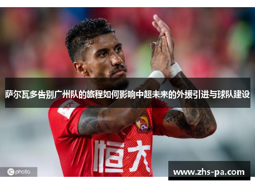 萨尔瓦多告别广州队的旅程如何影响中超未来的外援引进与球队建设 萨尔瓦多告别广州队的旅程如何影响中超未来的外援引进与球队建设