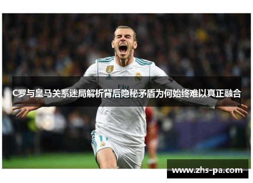 C罗与皇马关系迷局解析背后隐秘矛盾为何始终难以真正融合 C罗与皇马关系迷局解析背后隐秘矛盾为何始终难以真正融合