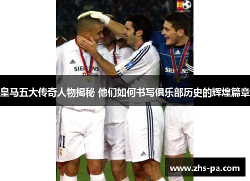 皇马五大传奇人物揭秘 他们如何书写俱乐部历史的辉煌篇章 皇马五大传奇人物揭秘 他们如何书写俱乐部历史的辉煌篇章