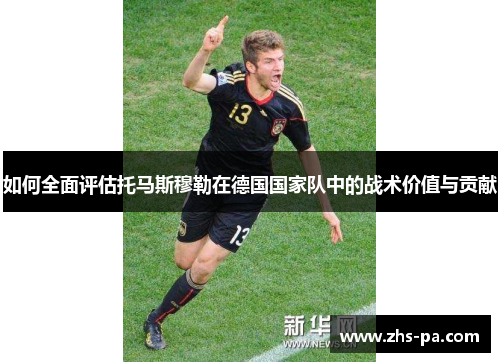 如何全面评估托马斯穆勒在德国国家队中的战术价值与贡献 如何全面评估托马斯穆勒在德国国家队中的战术价值与贡献
