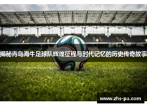 揭秘青岛海牛足球队辉煌征程与时代记忆的历史传奇故事 揭秘青岛海牛足球队辉煌征程与时代记忆的历史传奇故事