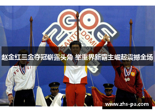 赵金红三金夺冠崭露头角 举重界新霸主崛起震撼全场 赵金红三金夺冠崭露头角 举重界新霸主崛起震撼全场