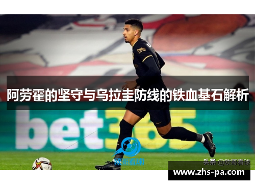 阿劳霍的坚守与乌拉圭防线的铁血基石解析 阿劳霍的坚守与乌拉圭防线的铁血基石解析
