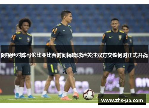 阿根廷对阵哥伦比亚比赛时间揭晓球迷关注双方交锋何时正式开战 阿根廷对阵哥伦比亚比赛时间揭晓球迷关注双方交锋何时正式开战