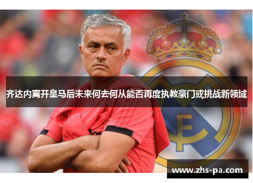 齐达内离开皇马后未来何去何从能否再度执教豪门或挑战新领域