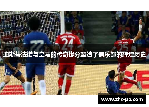 迪斯蒂法诺与皇马的传奇缘分塑造了俱乐部的辉煌历史