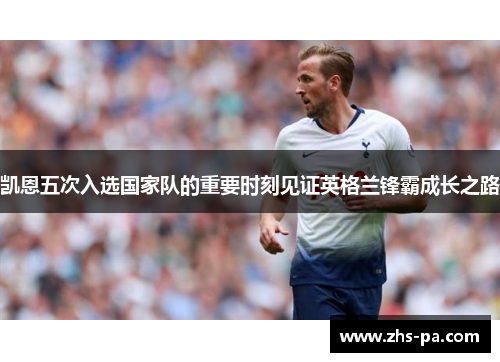 凯恩五次入选国家队的重要时刻见证英格兰锋霸成长之路