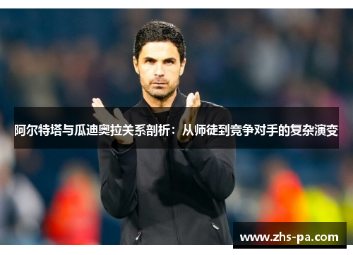 阿尔特塔与瓜迪奥拉关系剖析:从师徒到竞争对手的复杂演变 阿尔特塔与瓜迪奥拉关系剖析:从师徒到竞争对手的复杂演变