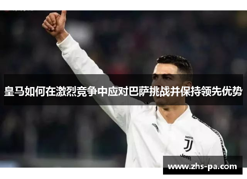 皇马如何在激烈竞争中应对巴萨挑战并保持领先优势