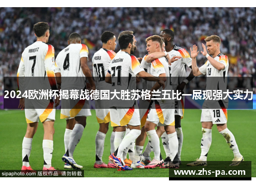 2024欧洲杯揭幕战德国大胜苏格兰五比一展现强大实力 2024欧洲杯揭幕战德国大胜苏格兰五比一展现强大实力