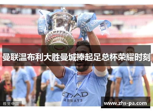 曼联温布利大胜曼城捧起足总杯荣耀时刻