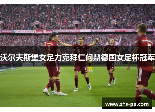 沃尔夫斯堡女足力克拜仁问鼎德国女足杯冠军 沃尔夫斯堡女足力克拜仁问鼎德国女足杯冠军