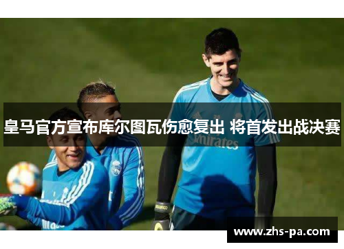 皇马官方宣布库尔图瓦伤愈复出 将首发出战决赛