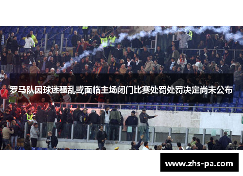 罗马队因球迷骚乱或面临主场闭门比赛处罚处罚决定尚未公布