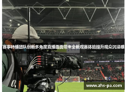 赛事转播团队创新多角度直播画面带来全新观赛体验提升观众沉浸感 赛事转播团队创新多角度直播画面带来全新观赛体验提升观众沉浸感