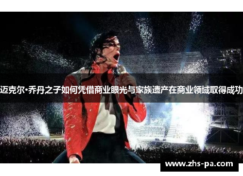 迈克尔·乔丹之子如何凭借商业眼光与家族遗产在商业领域取得成功 迈克尔·乔丹之子如何凭借商业眼光与家族遗产在商业领域取得成功
