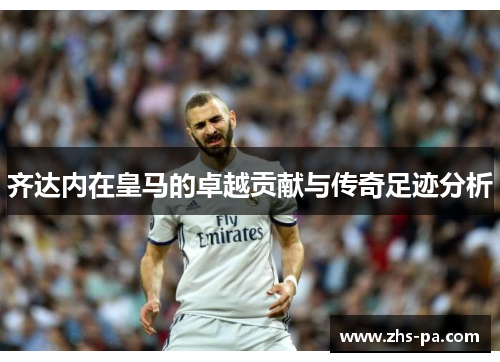 齐达内在皇马的卓越贡献与传奇足迹分析