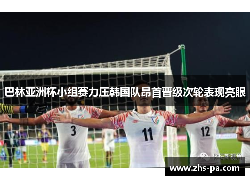 巴林亚洲杯小组赛力压韩国队昂首晋级次轮表现亮眼 巴林亚洲杯小组赛力压韩国队昂首晋级次轮表现亮眼