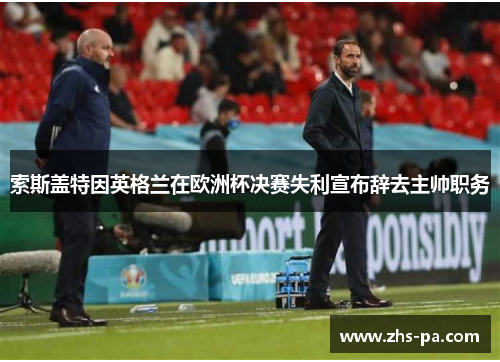 索斯盖特因英格兰在欧洲杯决赛失利宣布辞去主帅职务 索斯盖特因英格兰在欧洲杯决赛失利宣布辞去主帅职务