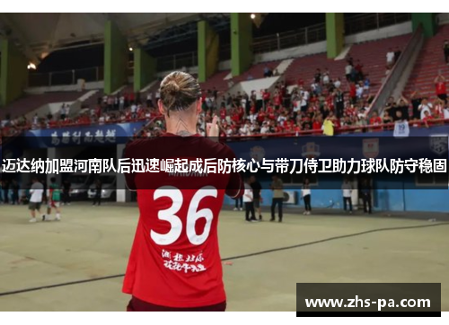 迈达纳加盟河南队后迅速崛起成后防核心与带刀侍卫助力球队防守稳固 迈达纳加盟河南队后迅速崛起成后防核心与带刀侍卫助力球队防守稳固